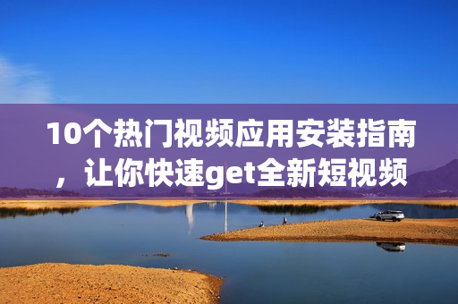 10個熱門視頻應(yīng)用安裝指南，讓你快速get全新短視頻魅力