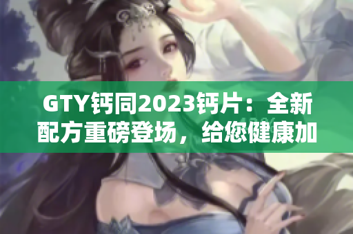 GTY鈣同2023鈣片：全新配方重磅登場(chǎng)，給您健康加倍保障！