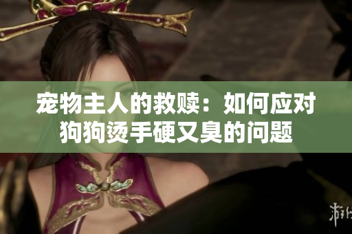 寵物主人的救贖：如何應(yīng)對(duì)狗狗燙手硬又臭的問(wèn)題