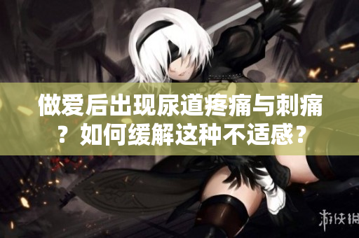 做愛(ài)后出現(xiàn)尿道疼痛與刺痛？如何緩解這種不適感？