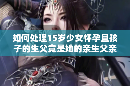 如何處理15歲少女懷孕且孩子的生父竟是她的親生父親這一情況？