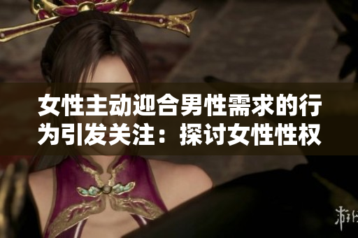 女性主動迎合男性需求的行為引發(fā)關注：探討女性性權與自主性