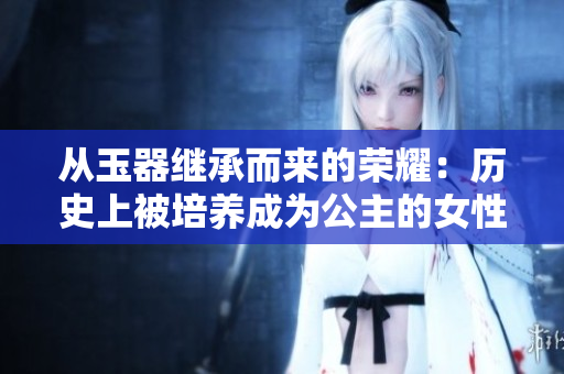 從玉器繼承而來(lái)的榮耀：歷史上被培養(yǎng)成為公主的女性