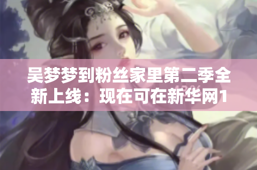 吳夢(mèng)夢(mèng)到粉絲家里第二季全新上線(xiàn)：現(xiàn)在可在新華網(wǎng)1080高清觀看