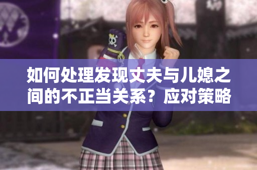 如何處理發(fā)現(xiàn)丈夫與兒媳之間的不正當(dāng)關(guān)系？應(yīng)對(duì)策略與關(guān)系維護(hù)方法