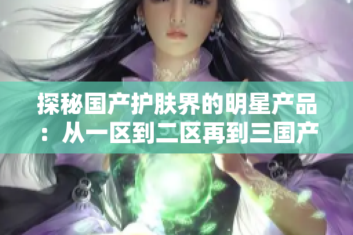 探秘國產(chǎn)護膚界的明星產(chǎn)品：從一區(qū)到二區(qū)再到三國產(chǎn)精華液，護膚界的新寵兒！