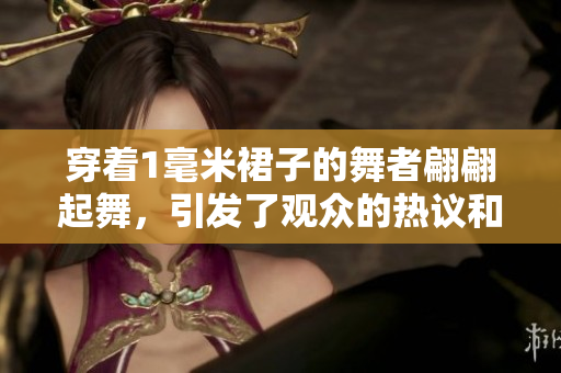 穿著1毫米裙子的舞者翩翩起舞，引發(fā)了觀眾的熱議和關(guān)注
