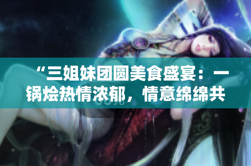 “三姐妹團(tuán)圓美食盛宴：一鍋燴熱情濃郁，情意綿綿共享家庭情緣！”
