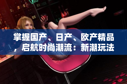 掌握國產(chǎn)、日產(chǎn)、歐產(chǎn)精品，啟航時(shí)尚潮流：新潮玩法大揭秘