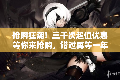 搶購(gòu)狂潮！三千次超值優(yōu)惠等你來(lái)?yè)屬?gòu)，錯(cuò)過再等一年！