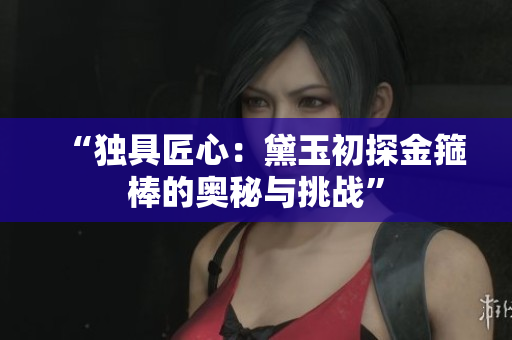 “獨(dú)具匠心：黛玉初探金箍棒的奧秘與挑戰(zhàn)”