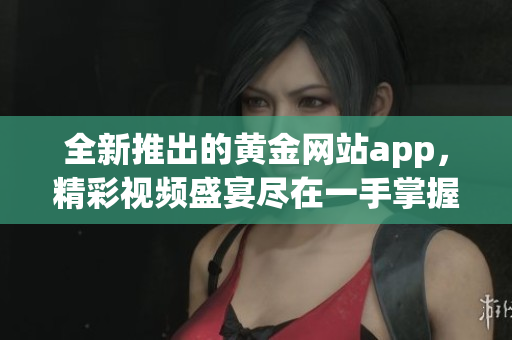 全新推出的黃金網(wǎng)站app，精彩視頻盛宴盡在一手掌握