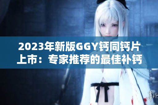 2023年新版GGY鈣同鈣片上市：專家推薦的最佳補(bǔ)鈣選擇