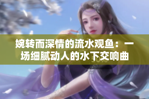 婉轉(zhuǎn)而深情的流水觀魚(yú)：一場(chǎng)細(xì)膩動(dòng)人的水下交響曲