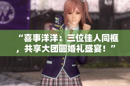 “喜事洋洋：三位佳人同框，共享大團圓婚禮盛宴！”