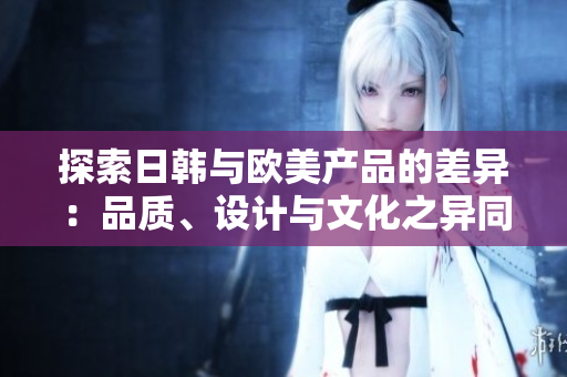 探索日韓與歐美產(chǎn)品的差異：品質(zhì)、設(shè)計(jì)與文化之異同