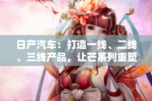 日產(chǎn)汽車：打造一線、二線、三線產(chǎn)品，讓芒系列重塑品牌輝煌