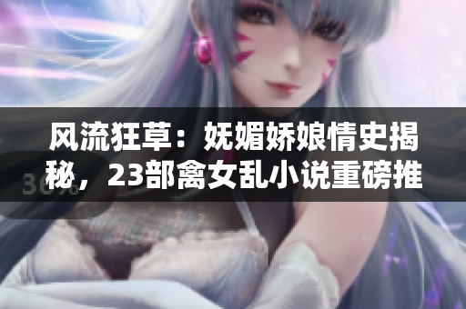 風流狂草：嫵媚嬌娘情史揭秘，23部禽女亂小說重磅推薦