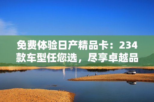 免費(fèi)體驗(yàn)日產(chǎn)精品卡：234款車(chē)型任您選，盡享卓越品質(zhì)！