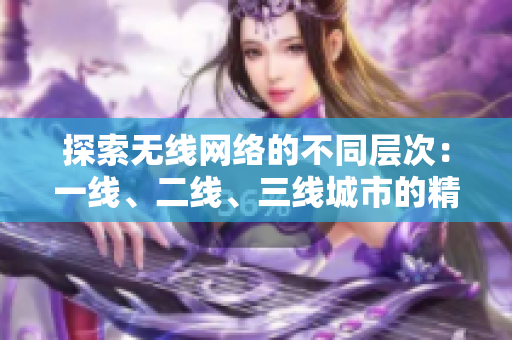 探索無線網(wǎng)絡(luò)的不同層次：一線、二線、三線城市的精品服務(wù)測評(píng)