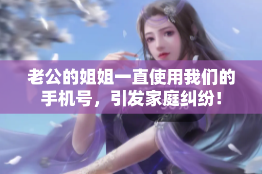 老公的姐姐一直使用我們的手機號，引發(fā)家庭糾紛！