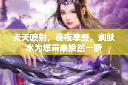 天天噴射，夜夜享受，潤(rùn)膚水為您帶來(lái)煥然一新