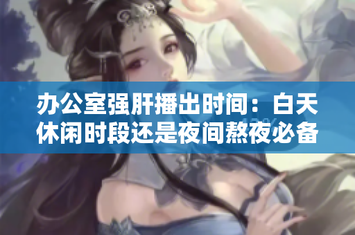 辦公室強(qiáng)肝播出時(shí)間：白天休閑時(shí)段還是夜間熬夜必備？