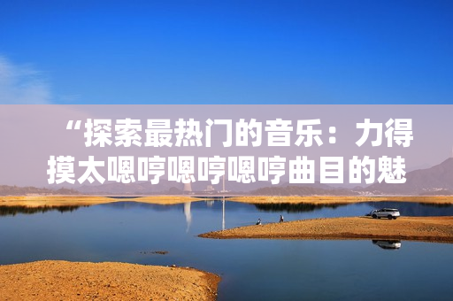 “探索最熱門的音樂(lè)：力得摸太嗯哼嗯哼嗯哼曲目的魅力解析”