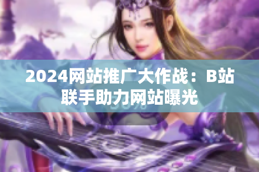 2024網(wǎng)站推廣大作戰(zhàn)：B站聯(lián)手助力網(wǎng)站曝光
