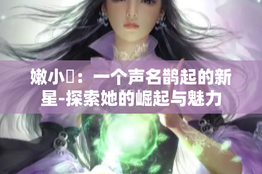 嫩小槡：一個聲名鵲起的新星-探索她的崛起與魅力