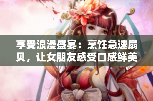 享受浪漫盛宴：烹飪急速扇貝，讓女朋友感受口感鮮美的美味佳肴