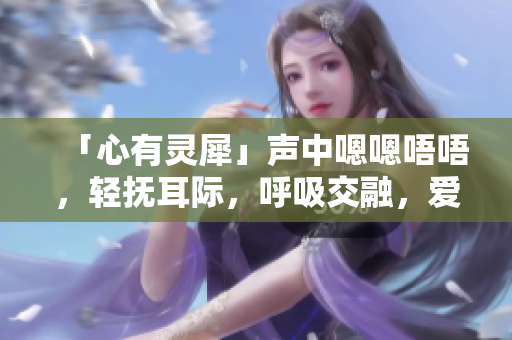 「心有靈犀」聲中嗯嗯唔唔，輕撫耳際，呼吸交融，愛意濃濃。