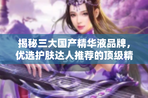 揭秘三大國產(chǎn)精華液品牌，優(yōu)選護膚達人推薦的頂級精華液產(chǎn)品