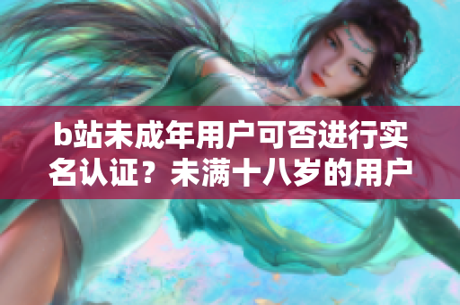 b站未成年用戶可否進行實名認證？未滿十八歲的用戶可以在b站完成實名認證嗎？