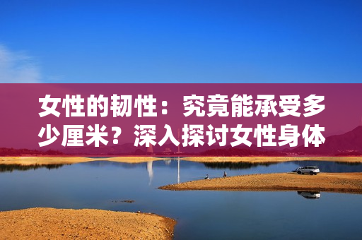女性的韌性：究竟能承受多少厘米？深入探討女性身體的極限性能