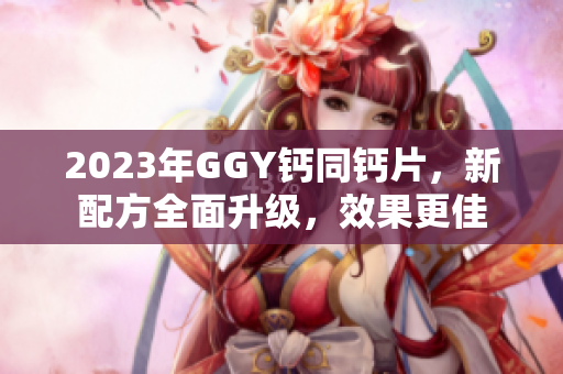 2023年GGY鈣同鈣片，新配方全面升級，效果更佳