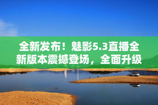 全新發(fā)布！魅影5.3直播全新版本震撼登場，全面升級帶來更多驚喜