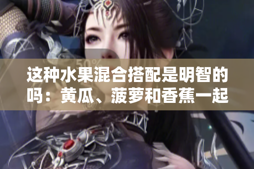 這種水果混合搭配是明智的嗎：黃瓜、菠蘿和香蕉一起食用？