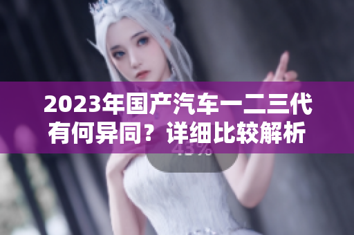 2023年國產(chǎn)汽車一二三代有何異同？詳細(xì)比較解析