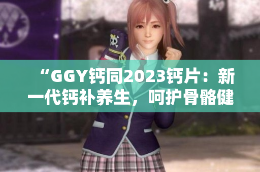 “GGY鈣同2023鈣片：新一代鈣補(bǔ)養(yǎng)生，呵護(hù)骨骼健康！”
