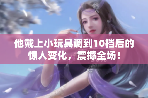 他戴上小玩具調(diào)到10檔后的驚人變化，震撼全場！