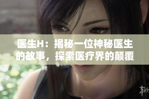 醫(yī)生H：揭秘一位神秘醫(yī)生的故事，探索醫(yī)療界的顛覆性變革