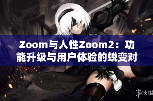 Zoom與人性Zoom2：功能升級(jí)與用戶體驗(yàn)的蛻變對(duì)比