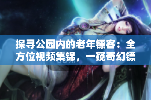 探尋公園內(nèi)的老年鏢客：全方位視頻集錦，一窺奇幻鏢局世界