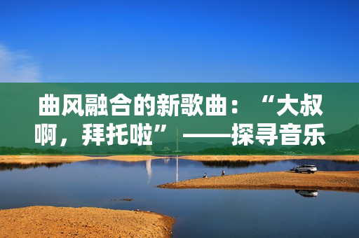 曲風(fēng)融合的新歌曲：“大叔啊，拜托啦” ——探尋音樂界的多元表達(dá)