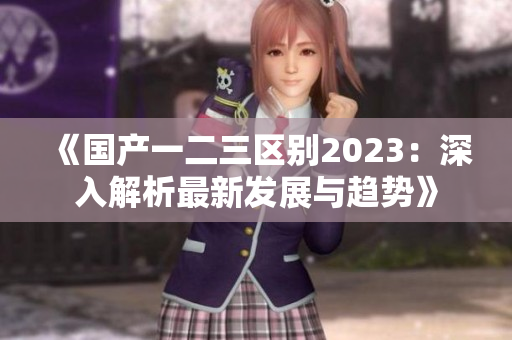 《國(guó)產(chǎn)一二三區(qū)別2023：深入解析最新發(fā)展與趨勢(shì)》