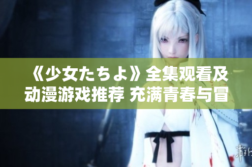《少女たちよ》全集觀看及動漫游戲推薦 充滿青春與冒險的精彩故事等你來體驗