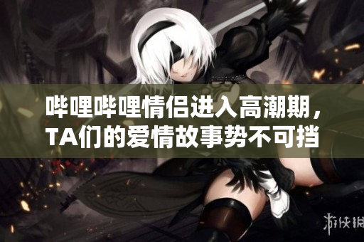 嗶哩嗶哩情侶進入高潮期，TA們的愛情故事勢不可擋