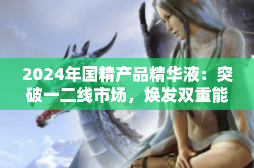 2024年國精產(chǎn)品精華液：突破一二線市場，煥發(fā)雙重能量