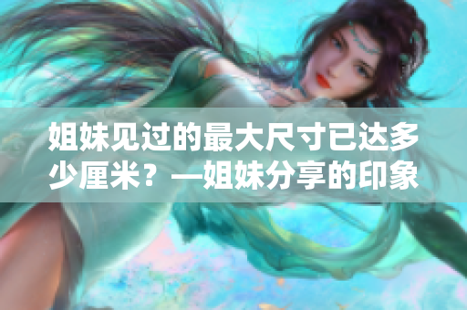 姐妹見過的最大尺寸已達多少厘米？—姐妹分享的印象深刻尺寸經(jīng)歷